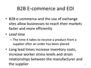 B2B E-commerce and EDI
• B2B e-commerce and the use of exchange
sites allow businesses to reach their markets
faster and more efficiently
• Lead time
– The time it takes to receive a product from a
supplier after an order has been placed
• Long lead times increase inventory costs,
increase worker stress levels and strain
relationships between the manufacturer and
the supplier 14
 