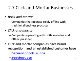 2.7 Click-and-Mortar Businesses
• Brick-and-mortar
– Companies that operate solely offline with
traditional business practices
• Click-and-mortar
– Companies operating with both an online and
offline presence
• Click and mortar companies have brand
recognition, and an established customer base
– Barnesandnoble.com
– Bestbuy.com 16
 