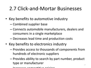 2.7 Click-and-Mortar Businesses
• Key benefits to automotive industry
– Combined supplier base
– Connects automobile manufacturers, dealers and
consumers in a single marketplace
– Decreases lead time and production costs
• Key benefits to electronics industry
– Provides access to thousands of components from
hundreds of electronic suppliers
– Provides ability to search by part number, product
type or manufacturer 17
 
