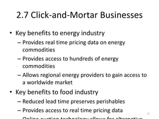 2.7 Click-and-Mortar Businesses
• Key benefits to energy industry
– Provides real time pricing data on energy
commodities
– Provides access to hundreds of energy
commodities
– Allows regional energy providers to gain access to
a worldwide market
• Key benefits to food industry
– Reduced lead time preserves perishables
– Provides access to real time pricing data 18
 