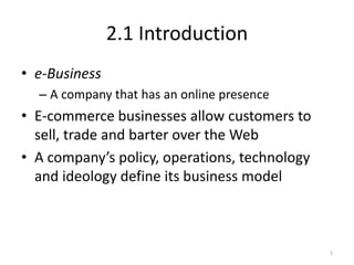 2.1 Introduction
• e-Business
– A company that has an online presence
• E-commerce businesses allow customers to
sell, trade and barter over the Web
• A company’s policy, operations, technology
and ideology define its business model
3
 