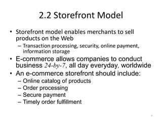 2.2 Storefront Model
• Storefront model enables merchants to sell
products on the Web
– Transaction processing, security, online payment,
information storage
• E-commerce allows companies to conduct
business 24-by-7, all day everyday, worldwide
• An e-commerce storefront should include:
– Online catalog of products
– Order processing
– Secure payment
– Timely order fulfillment
4
 