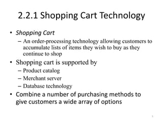 2.2.1 Shopping Cart Technology
• Shopping Cart
– An order-processing technology allowing customers to
accumulate lists of items they wish to buy as they
continue to shop
• Shopping cart is supported by
– Product catalog
– Merchant server
– Database technology
• Combine a number of purchasing methods to
give customers a wide array of options
5
 