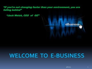 “If you’re not changing faster than your environment, you are falling behind”     “Jack Welsh, CEO  of  GE” WELCOME  TO  E-BUSINESS 3/6/2011 1 