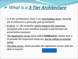  What is a 3-Tier Architecture

 In 3-tier architecture, there is an intermediary level, meaning
  the architecture is generally split up between:
 A client, i.e. the computer which requests the resources,
  equipped with a user interface (usually a web browser for
  presentation purposes
 The Application server (also called middleware), whose task is
  to provide the requested resources, but by calling on another
  server
 The data server, which provides the application server with the
  data it requires
 