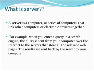 What is server??

 A server is a computer, or series of computers, that
 link other computers or electronic devices together

 For example, when you enter a query in a search
 engine, the query is sent from your computer over the
 internet to the servers that store all the relevant web
 pages. The results are sent back by the server to your
 computer.
 