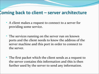 Coming back to client – server architecture
   • A client makes a request to connect to a server for
     providing some service.

   • The services running on the server run on known
     ports and the client needs to know the address of the
     server machine and this port in order to connect to
     the server.

   • The first packet which the client sends as a request to
     the server contains this information and this is then
     further used by the server to send any information.
 