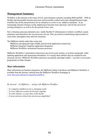e-business Process Automation

Management Summary
Workflow is the solution to the issues of EAI, and e-business scenarios including B2B and B2C. With its
flexible and automatable business processes and accessible, explicit and easily-changed business logic,
workflow has all the characteristics for an enterprise to evolve to an ‘
adaptive enterprise’ In an
.
increasingly dynamic business world, adaptiveness becomes more and more vital for the survival of
existing enterprises, as well as for the growth of new ones.
New e-business processes demand a new, totally flexible IT infrastructure in which a workflow system
automates and rationalizes the way processes are run. This can result in transforming improvements to
cycle times, throughput rates and cost structures.
The MQSeries family makes this vision real:
Ÿ MQSeries messaging provides reliable and universal application connectivity
Ÿ MQSeries Integrator simplifies application integration
Ÿ MQSeries Workflow orchestrates business processes
MQSeries Workflow’ automation of processes can involve just systems, or systems and people, while
s
spanning application and organisation boundaries. It’ exactly these abilities that are needed for new
s
customer services. MQSeries Workflow processes run quickly and adapt readily -- you don’ even need a
t
programmer to make changes.

More information
More information on business integration, the MQSeries family of products and MQSeries Workflow is
available from the Internet, starting from the MQSeries Workflow homepage at
www.ibm.com/software/ts/mqseries/workflow/.

Be Assured ... be MQSeries ... and go with MQSeries Workflow
-

It’ adaptive middleware for a changing world
s
It’ how different systems do business together
s
It works smarter, so your data works harder
It turns mission-critical into mission-accomplished!

11

 