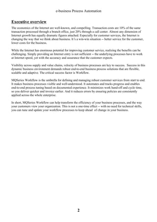 e-business Process Automation

Executive overview
The economics of the Internet are well-known, and compelling. Transaction costs are 10% of the same
transaction processed through a branch office, just 20% through a call center. Almost any dimension of
Internet growth has equally dramatic figures attached. Especially for customer services, the Internet is
changing the way that we think about business. It’ a win-win situation -- better service for the customer,
s
lower costs for the business.
While the Internet has enormous potential for improving customer service, realizing the benefits can be
challenging. Simply providing an Internet entry is not sufficient -- the underlying processes have to work
at Internet speed, yet with the accuracy and assurance that the customer expects.
Visibility across supply and value chains, velocity of business processes are key to success. Success in this
dynamic business environment demands robust end-to-end business process solutions that are flexible,
scalable and adaptive. The critical success factor is Workflow.
MQSeries Workflow is the umbrella for defining and managing robust customer services from start to end.
It makes business processes visible and well-understood. It automates and tracks progress and enables
end-to-end process tuning based on documented experience. It minimizes work hand-off and cycle time,
so you deliver quicker and invoice earlier. And it reduces errors by ensuring policies are consistently
applied across the whole enterprise.
In short, MQSeries Workflow can help transform the efficiency of your business processes, and the way
your customers view your organization. This is not a one-time effect -- with no need for technical skills,
you can tune and update your workflow processes to keep ahead of change in your business.

2

 
