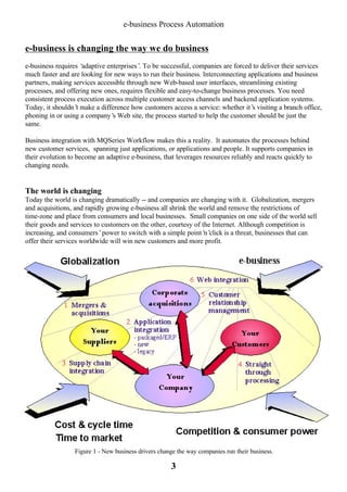 e-business Process Automation

e-business is changing the way we do business
e-business requires ‘
adaptive enterprises’ To be successful, companies are forced to deliver their services
.
much faster and are looking for new ways to run their business. Interconnecting applications and business
partners, making services accessible through new Web-based user interfaces, streamlining existing
processes, and offering new ones, requires flexible and easy-to-change business processes. You need
consistent process execution across multiple customer access channels and backend application systems.
Today, it shouldn’ make a difference how customers access a service: whether it’ visiting a branch office,
t
s
phoning in or using a company’ Web site, the process started to help the customer should be just the
s
same.
Business integration with MQSeries Workflow makes this a reality. It automates the processes behind
new customer services, spanning just applications, or applications and people. It supports companies in
their evolution to become an adaptive e-business, that leverages resources reliably and reacts quickly to
changing needs.

The world is changing
Today the world is changing dramatically -- and companies are changing with it. Globalization, mergers
and acquisitions, and rapidly growing e-business all shrink the world and remove the restrictions of
time-zone and place from consumers and local businesses. Small companies on one side of the world sell
their goods and services to customers on the other, courtesy of the Internet. Although competition is
increasing, and consumers’power to switch with a simple point’ click is a threat, businesses that can
n’
offer their services worldwide will win new customers and more profit.

Figure 1 - New business drivers change the way companies run their business.

3

 