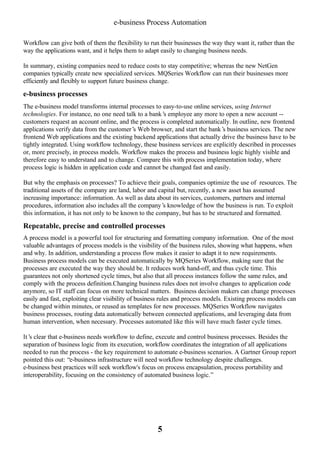 e-business Process Automation
Workflow can give both of them the flexibility to run their businesses the way they want it, rather than the
way the applications want, and it helps them to adapt easily to changing business needs.
In summary, existing companies need to reduce costs to stay competitive; whereas the new NetGen
companies typically create new specialized services. MQSeries Workflow can run their businesses more
efficiently and flexibly to support future business change.

e-business processes
The e-business model transforms internal processes to easy-to-use online services, using Internet
technologies. For instance, no one need talk to a bank’ employee any more to open a new account -s
customers request an account online, and the process is completed automatically. In outline, new frontend
applications verify data from the customer’ Web browser, and start the bank’ business services. The new
s
s
frontend Web applications and the existing backend applications that actually drive the business have to be
tightly integrated. Using workflow technology, these business services are explicitly described in processes
or, more precisely, in process models. Workflow makes the process and business logic highly visible and
therefore easy to understand and to change. Compare this with process implementation today, where
process logic is hidden in application code and cannot be changed fast and easily.
But why the emphasis on processes? To achieve their goals, companies optimize the use of resources. The
traditional assets of the company are land, labor and capital but, recently, a new asset has assumed
increasing importance: information. As well as data about its services, customers, partners and internal
procedures, information also includes all the company’ knowledge of how the business is run. To exploit
s
this information, it has not only to be known to the company, but has to be structured and formatted.

Repeatable, precise and controlled processes
A process model is a powerful tool for structuring and formatting company information. One of the most
valuable advantages of process models is the visibility of the business rules, showing what happens, when
and why. In addition, understanding a process flow makes it easier to adapt it to new requirements.
Business process models can be executed automatically by MQSeries Workflow, making sure that the
processes are executed the way they should be. It reduces work hand-off, and thus cycle time. This
guarantees not only shortened cycle times, but also that all process instances follow the same rules, and
comply with the process definition.Changing business rules does not involve changes to application code
anymore, so IT staff can focus on more technical matters. Business decision makers can change processes
easily and fast, exploiting clear visibility of business rules and process models. Existing process models can
be changed within minutes, or reused as templates for new processes. MQSeries Workflow navigates
business processes, routing data automatically between connected applications, and leveraging data from
human intervention, when necessary. Processes automated like this will have much faster cycle times.
It’ clear that e-business needs workflow to define, execute and control business processes. Besides the
s
separation of business logic from its execution, workflow coordinates the integration of all applications
needed to run the process - the key requirement to automate e-business scenarios. A Gartner Group report
pointed this out: “e-business infrastructure will need workflow technology despite challenges.
e-business best practices will seek workflow's focus on process encapsulation, process portability and
interoperability, focusing on the consistency of automated business logic.”

5

 