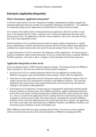 e-business Process Automation

Enterprise Application Integration
What is Enterprise Application Integration?
A Forrester report defines EAI as the “integration of multiple, independently developed, managed and
maintained applications that may normally use incompatible technologies and platforms”. EAI capabilities
for integrating existing and new applications are fundamental for reacting to business change.
At its simplest, EAI enables transfer of information between applications. But EAI can offer so much
more: It can automate the flow of data - and hence work - between the applications that make up the
business process flow. The applications in the flow must be enabled to send, receive and work with this
data, and to return appropriate results.
With this definition, EAI is transformed from the relatively simple coupling of applications to a global
process implementation. Mission critical business processes like this not only comprise many applications
combined into complex business tasks, they need to be up and running 24 hours a day, 7 days a week.
A major characteristic of EAI is automation. The integration of these applications - the business process should run completely without human intervention. If, however, human intervention is required, MQSeries
Workflow generates work items to allow a company’ staff to participate in the business processes.
s

Application Integration at three levels
EAI is an important aspect of IBM’ business integration strategy. The strategy positions the MQSeries
s
family of products in three tiers that match the Forrester model of integration:
1. the lowest level of EAI is sending information directly from one application to another (using
MQSeries messaging). Logic and formatting for data exchange is totally within the applications.
2. where there are many applications involved, information needs to be intelligently routed to where it’
s
needed, and may have to be transformed or formatted, using MQSeries Integrator. The connected
applications don’ need to know about required data formats, but the business logic that starts the
t
exchange is still inside the calling application.
3. at the highest level of integration, a business process is represented by applications started by specific
business conditions (or business logic). Here, MQSeries Workflow supports sophisticated multi-step
process flows and, besides working with applications, MQSeriesWorkflow allows human intervention,
too. There is no need for the applications to know anything about the overall business process, which
is defined in a business process model. The business process, controlled and executed by MQSeries
Workflow, knows when each application has to be invoked and what data is required. The applications
don’ link to each other, they send results back to MQSeries Workflow, and MQSeries Workflow uses
t
the business process definition to decide what happens next.
IBM’ MQSeries family offers the unique advantage that all of these 3 levels may be easily combined
s
within an overall solution, based on their common foundation on MQSeries messaging and XML.

6

 