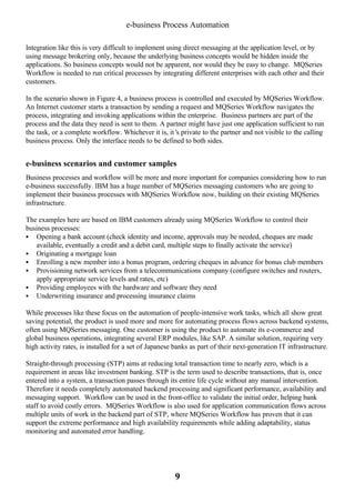 e-business Process Automation
Integration like this is very difficult to implement using direct messaging at the application level, or by
using message brokering only, because the underlying business concepts would be hidden inside the
applications. So business concepts would not be apparent, nor would they be easy to change. MQSeries
Workflow is needed to run critical processes by integrating different enterprises with each other and their
customers.
In the scenario shown in Figure 4, a business process is controlled and executed by MQSeries Workflow.
An Internet customer starts a transaction by sending a request and MQSeries Workflow navigates the
process, integrating and invoking applications within the enterprise. Business partners are part of the
process and the data they need is sent to them. A partner might have just one application sufficient to run
the task, or a complete workflow. Whichever it is, it’ private to the partner and not visible to the calling
s
business process. Only the interface needs to be defined to both sides.

e-business scenarios and customer samples
Business processes and workflow will be more and more important for companies considering how to run
e-business successfully. IBM has a huge number of MQSeries messaging customers who are going to
implement their business processes with MQSeries Workflow now, building on their existing MQSeries
infrastructure.
The examples here are based on IBM customers already using MQSeries Workflow to control their
business processes:
§ Opening a bank account (check identity and income, approvals may be needed, cheques are made
available, eventually a credit and a debit card, multiple steps to finally activate the service)
§ Originating a mortgage loan
§ Enrolling a new member into a bonus program, ordering cheques in advance for bonus club members
§ Provisioning network services from a telecommunications company (configure switches and routers,
apply appropriate service levels and rates, etc)
§ Providing employees with the hardware and software they need
§ Underwriting insurance and processing insurance claims
While processes like these focus on the automation of people-intensive work tasks, which all show great
saving potential, the product is used more and more for automating process flows across backend systems,
often using MQSeries messaging. One customer is using the product to automate its e-commerce and
global business operations, integrating several ERP modules, like SAP. A similar solution, requiring very
high activity rates, is installed for a set of Japanese banks as part of their next-generation IT infrastructure.
Straight-through processing (STP) aims at reducing total transaction time to nearly zero, which is a
requirement in areas like investment banking. STP is the term used to describe transactions, that is, once
entered into a system, a transaction passes through its entire life cycle without any manual intervention.
Therefore it needs completely automated backend processing and significant performance, availability and
messaging support. Workflow can be used in the front-office to validate the initial order, helping bank
staff to avoid costly errors. MQSeries Workflow is also used for application communication flows across
multiple units of work in the backend part of STP, where MQSeries Workflow has proven that it can
support the extreme performance and high availability requirements while adding adaptability, status
monitoring and automated error handling.

9

 
