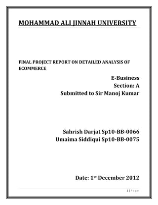 1 | P a g e
MOHAMMAD ALI JINNAH UNIVERSITY
FINAL PROJECT REPORT ON DETAILED ANALYSIS OF
ECOMMERCE
E-Business
Section: A
Submitted to Sir Manoj Kumar
Sahrish Darjat Sp10-BB-0066
Umaima Siddiqui Sp10-BB-0075
Date: 1st December 2012
 