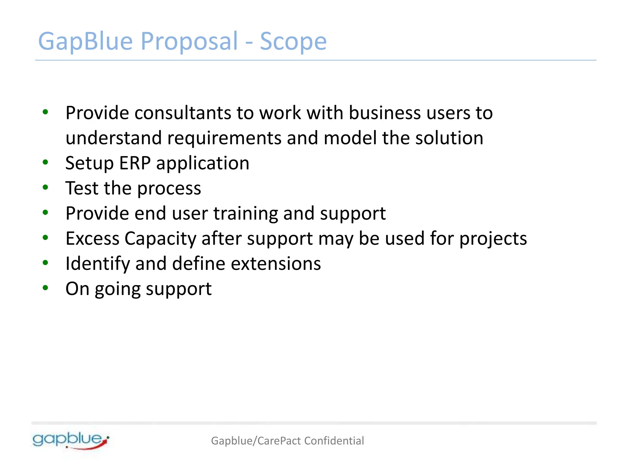 Gapblue/CarePact Confidential
GapBlue Proposal - Scope
• Provide consultants to work with business users to
understand requirements and model the solution
• Setup ERP application
• Test the process
• Provide end user training and support
• Excess Capacity after support may be used for projects
• Identify and define extensions
• On going support
 