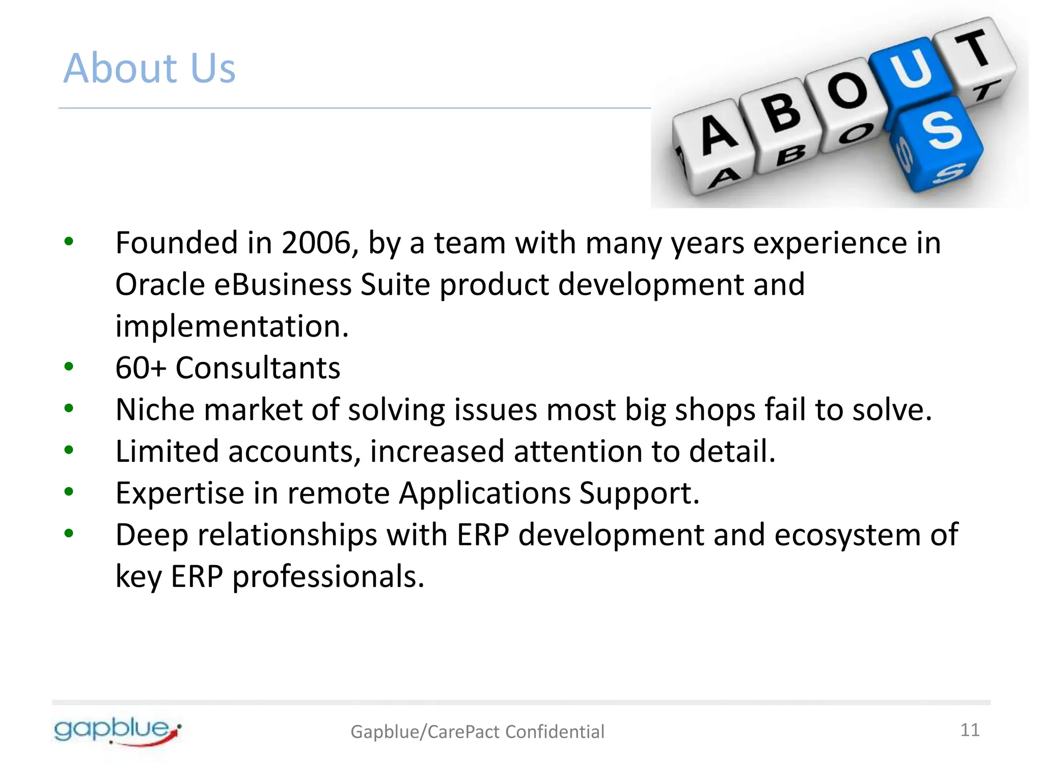 About Us
• Founded in 2006, by a team with many years experience in
Oracle eBusiness Suite product development and
implementation.
• 60+ Consultants
• Niche market of solving issues most big shops fail to solve.
• Limited accounts, increased attention to detail.
• Expertise in remote Applications Support.
• Deep relationships with ERP development and ecosystem of
key ERP professionals.
11
Gapblue/CarePact Confidential
 