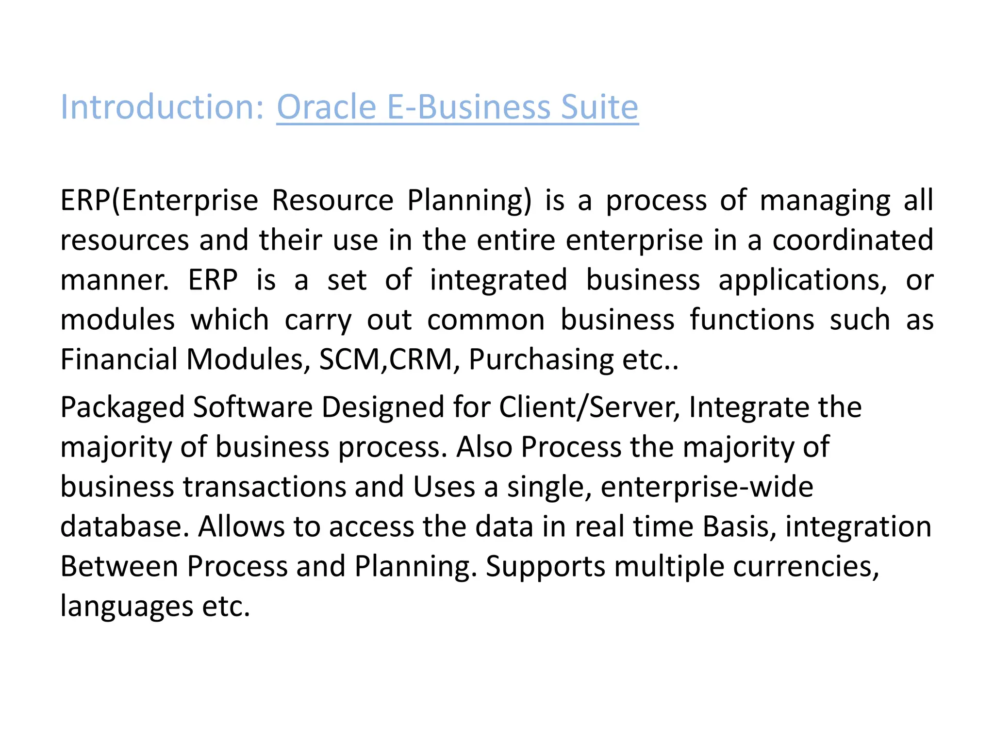 Introduction: Oracle E-Business Suite
ERP(Enterprise Resource Planning) is a process of managing all
resources and their use in the entire enterprise in a coordinated
manner. ERP is a set of integrated business applications, or
modules which carry out common business functions such as
Financial Modules, SCM,CRM, Purchasing etc..
Packaged Software Designed for Client/Server, Integrate the
majority of business process. Also Process the majority of
business transactions and Uses a single, enterprise-wide
database. Allows to access the data in real time Basis, integration
Between Process and Planning. Supports multiple currencies,
languages etc.
 