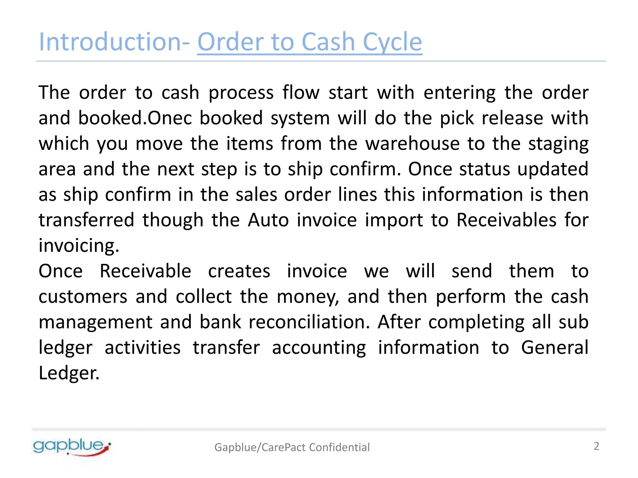 Introduction- Order to Cash Cycle
Gapblue/CarePact Confidential 2
The order to cash process flow start with entering the order
and booked.Onec booked system will do the pick release with
which you move the items from the warehouse to the staging
area and the next step is to ship confirm. Once status updated
as ship confirm in the sales order lines this information is then
transferred though the Auto invoice import to Receivables for
invoicing.
Once Receivable creates invoice we will send them to
customers and collect the money, and then perform the cash
management and bank reconciliation. After completing all sub
ledger activities transfer accounting information to General
Ledger.
 
