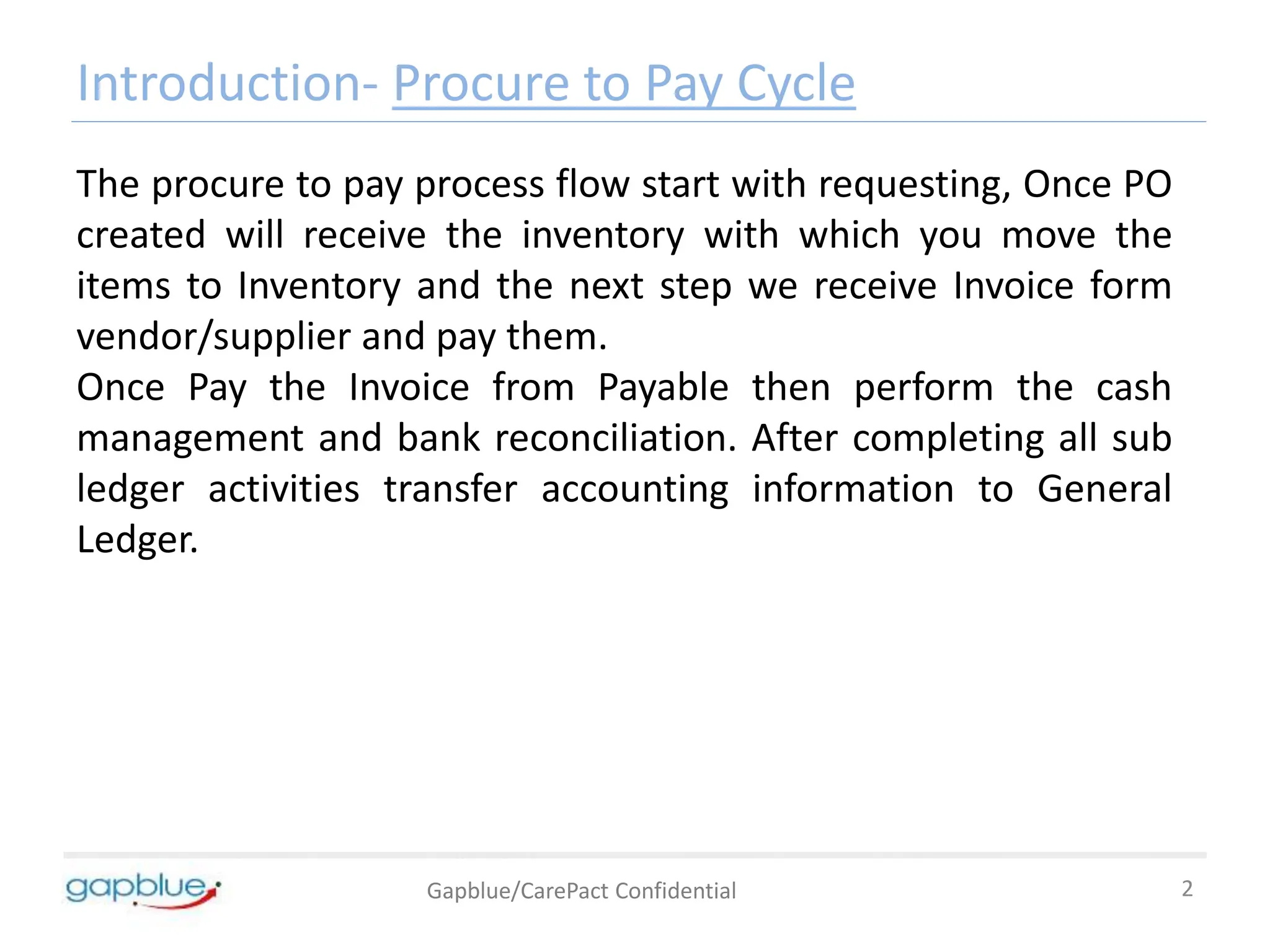 Introduction- Procure to Pay Cycle
Gapblue/CarePact Confidential 2
The procure to pay process flow start with requesting, Once PO
created will receive the inventory with which you move the
items to Inventory and the next step we receive Invoice form
vendor/supplier and pay them.
Once Pay the Invoice from Payable then perform the cash
management and bank reconciliation. After completing all sub
ledger activities transfer accounting information to General
Ledger.
 