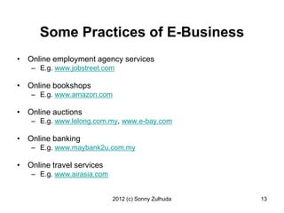 Some Practices of E-Business
• Online employment agency services
   – E.g. www.jobstreet.com

• Online bookshops
   – E.g. www.amazon.com

• Online auctions
   – E.g. www.lelong.com.my, www.e-bay.com

• Online banking
   – E.g. www.maybank2u.com.my

• Online travel services
   – E.g. www.airasia.com


                            2012 (c) Sonny Zulhuda   13
 