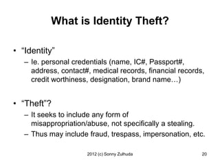 What is Identity Theft?

• “Identity”
   – Ie. personal credentials (name, IC#, Passport#,
     address, contact#, medical records, financial records,
     credit worthiness, designation, brand name…)


• “Theft”?
   – It seeks to include any form of
     misappropriation/abuse, not specifically a stealing.
   – Thus may include fraud, trespass, impersonation, etc.

                      2012 (c) Sonny Zulhuda              20
 