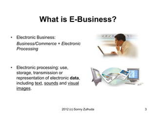 What is E-Business?

• Electronic Business:
  Business/Commerce + Electronic
  Processing



• Electronic processing: use,
  storage, transmission or
  representation of electronic data,
  including text, sounds and visual
  images.



                          2012 (c) Sonny Zulhuda   3
 