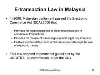 E-transaction Law in Malaysia
• In 2006, Malaysian parliament passed the Electronic
  Commerce Act (ECA) 2006 that:

   – Provides for legal recognition of electronic messages in
     commercial transactions
   – Provides for the use of e-messages to fulfill legal requirements
   – Enables and facilitates commercial transactions through the use
     of electronic means


• This law adopted international guidelines by the
  UNCITRAL (a commission under the UN)


                          2012 (c) Sonny Zulhuda                    31
 