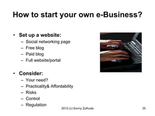 How to start your own e-Business?

• Set up a website:
   –   Social networking page
   –   Free blog
   –   Paid blog
   –   Full website/portal


• Consider:
   –   Your need?
   –   Practicality& Affordability
   –   Risks
   –   Control
   –   Regulation
                           2012 (c) Sonny Zulhuda   35
 