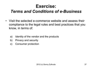 Exercise:
   Terms and Conditions of e-Business

• Visit the selected e-commerce website and assess their
  compliance to the legal rules and best practices that you
  know, in terms of:

   a)   Identity of the vendor and the products
   b)   Privacy and security
   c)   Consumer protection




                          2012 (c) Sonny Zulhuda          37
 