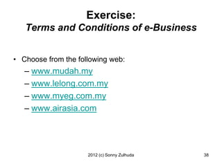 Exercise:
   Terms and Conditions of e-Business


• Choose from the following web:
   – www.mudah.my
   – www.lelong.com.my
   – www.myeg.com.my
   – www.airasia.com




                     2012 (c) Sonny Zulhuda   38
 