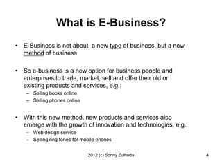 What is E-Business?
• E-Business is not about a new type of business, but a new
  method of business

• So e-business is a new option for business people and
  enterprises to trade, market, sell and offer their old or
  existing products and services, e.g.:
    – Selling books online
    – Selling phones online


• With this new method, new products and services also
  emerge with the growth of innovation and technologies, e.g.:
    – Web design service
    – Selling ring tones for mobile phones


                               2012 (c) Sonny Zulhuda            4
 