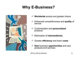 Why E-Business?

     Worldwide access and greater choice

     Enhanced competitiveness and quality of
      service

     Customization and personalized
      products

     Elimination of intermediaries

     Greater efficiency and lower costs

     New business opportunities and new
      products and services

   2012 (c) Sonny Zulhuda                   6
 