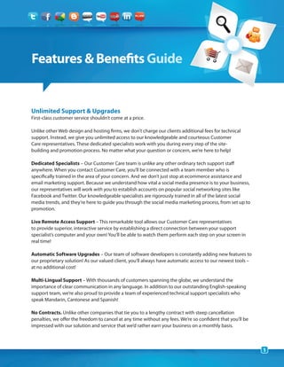 Features & Benefits Guide


Unlimited Support & Upgrades
First-class customer service shouldn’t come at a price.

Unlike other Web design and hosting firms, we don’t charge our clients additional fees for technical
support. Instead, we give you unlimited access to our knowledgeable and courteous Customer
Care representatives. These dedicated specialists work with you during every step of the site-
building and promotion process. No matter what your question or concern, we’re here to help!

Dedicated Specialists – Our Customer Care team is unlike any other ordinary tech support staff
anywhere. When you contact Customer Care, you’ll be connected with a team member who is
specifically trained in the area of your concern. And we don’t just stop at ecommerce assistance and
email marketing support. Because we understand how vital a social media presence is to your business,
our representatives will work with you to establish accounts on popular social networking sites like
Facebook and Twitter. Our knowledgeable specialists are rigorously trained in all of the latest social
media trends, and they’re here to guide you through the social media marketing process, from set up to
promotion.

Live Remote Access Support – This remarkable tool allows our Customer Care representatives
to provide superior, interactive service by establishing a direct connection between your support
specialist’s computer and your own! You’ll be able to watch them perform each step on your screen in
real time!

Automatic Software Upgrades – Our team of software developers is constantly adding new features to
our proprietary solution! As our valued client, you’ll always have automatic access to our newest tools –
at no additional cost!

Multi-Lingual Support – With thousands of customers spanning the globe, we understand the
importance of clear communication in any language. In addition to our outstanding English-speaking
support team, we’re also proud to provide a team of experienced technical support specialists who
speak Mandarin, Cantonese and Spanish!

No Contracts. Unlike other companies that tie you to a lengthy contract with steep cancellation
penalties, we offer the freedom to cancel at any time without any fees. We’re so confident that you’ll be
impressed with our solution and service that we’d rather earn your business on a monthly basis.



                                                                                                            1
 