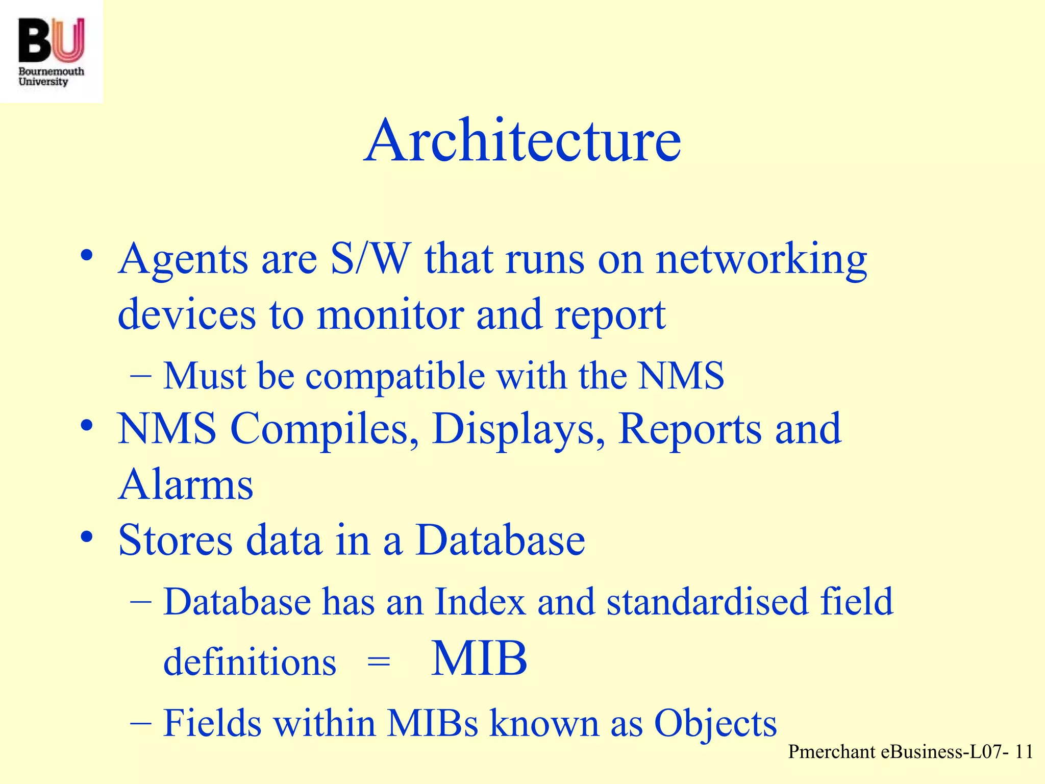 Architecture Agents are S/W that runs on networking devices to monitor and report Must be compatible with the NMS NMS Compiles, Displays, Reports and Alarms Stores data in a Database Database has an Index and standardised field definitions  =  MIB Fields within MIBs known as Objects 