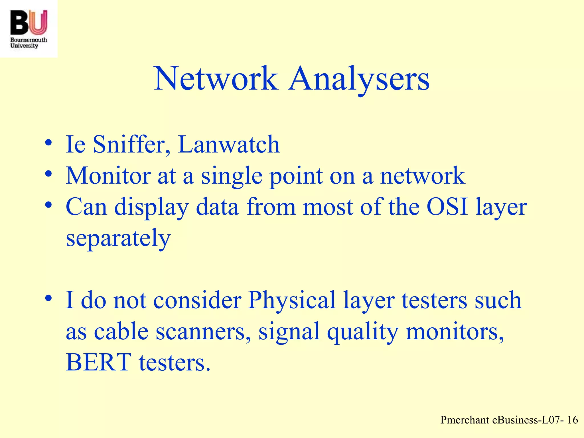 Network Analysers Ie Sniffer, Lanwatch Monitor at a single point on a network Can display data from most of the OSI layer separately I do not consider Physical layer testers such as cable scanners, signal quality monitors, BERT testers. 