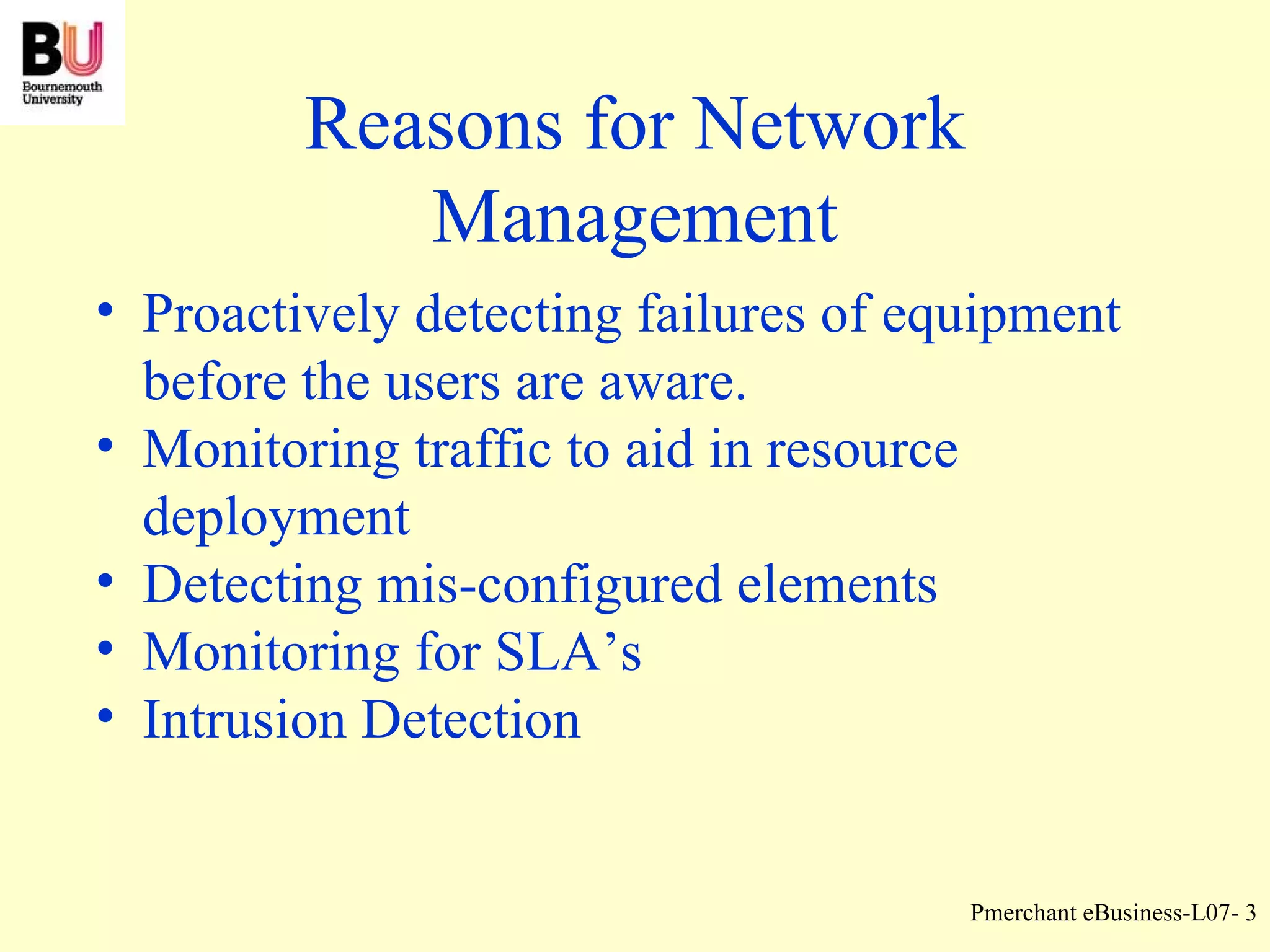 Reasons for Network Management Proactively detecting failures of equipment before the users are aware. Monitoring traffic to aid in resource deployment Detecting mis-configured elements Monitoring for SLA’s Intrusion Detection 
