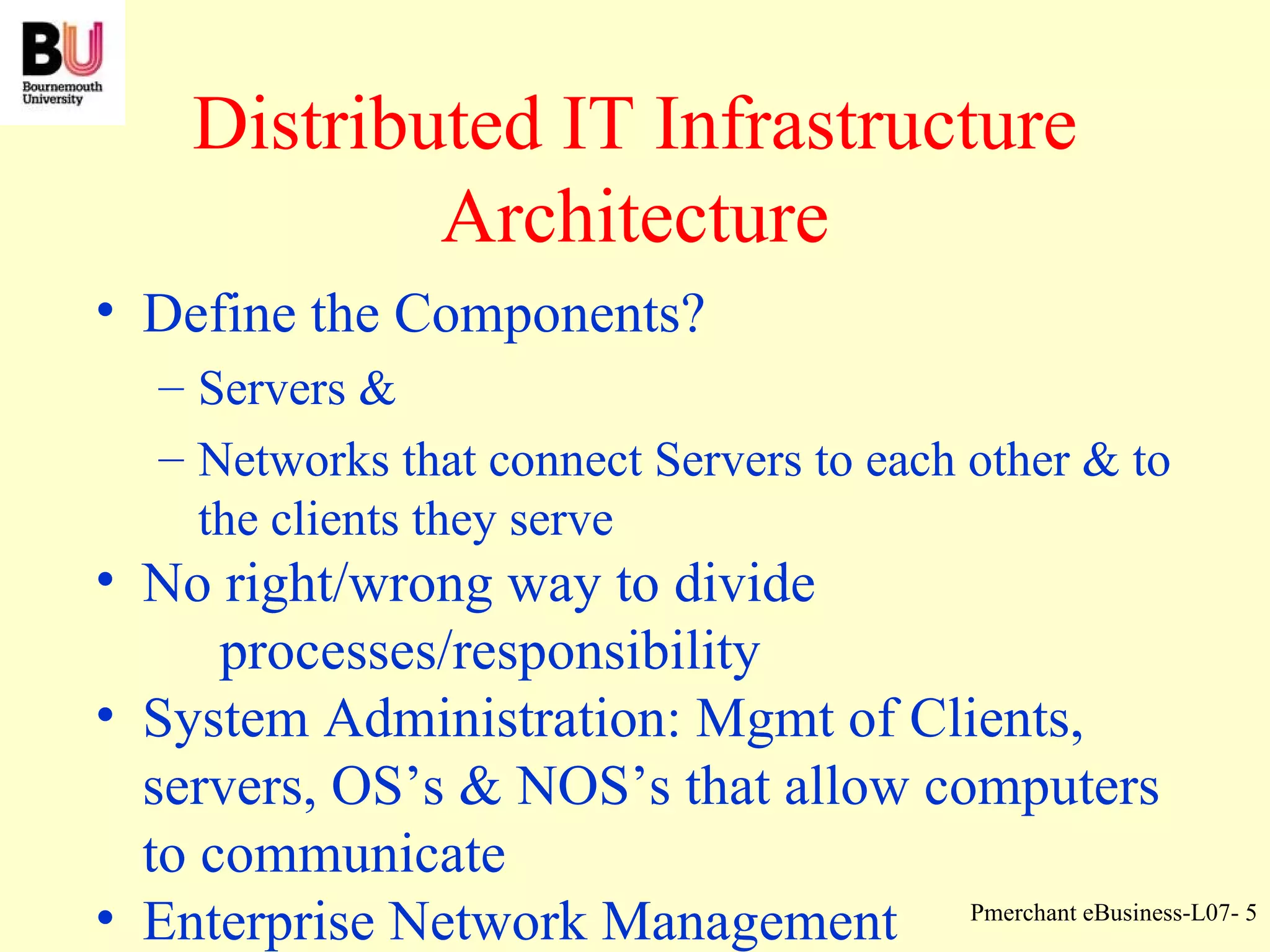 Distributed IT Infrastructure Architecture Define the Components? Servers & Networks that connect Servers to each other & to the clients they serve No right/wrong way to divide  processes/responsibility System Administration: Mgmt of Clients, servers, OS’s & NOS’s that allow computers to communicate Enterprise Network Management 