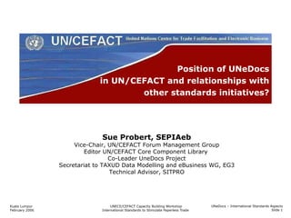 Position of UNeDocs in UN/CEFACT and relationships with other standards initiatives? Sue Probert, SEPIAeb Vice-Chair, UN/CEFACT Forum Management Group Editor UN/CEFACT Core Component Library  Co-Leader UneDocs Project Secretariat to TAXUD Data Modelling and eBusiness WG, EG3 Technical Advisor, SITPRO UNeDocs – International Standards Aspects Slide  