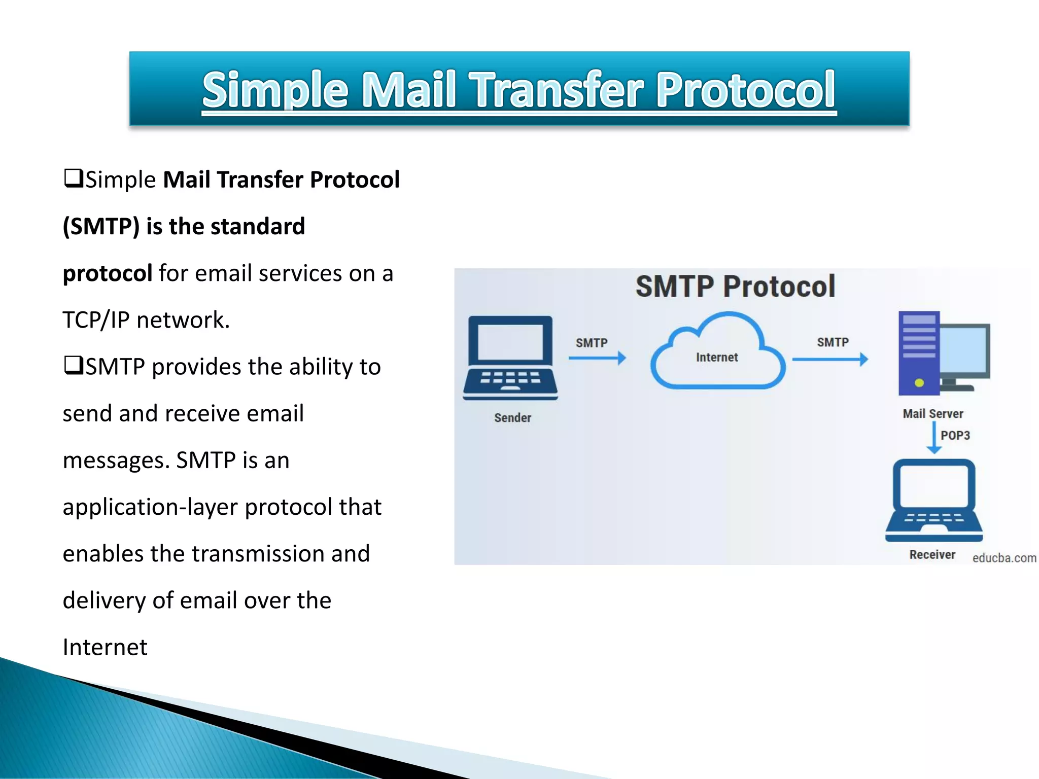 ❑Simple Mail Transfer Protocol
(SMTP) is the standard
protocol for email services on a
TCP/IP network.
❑SMTP provides the ability to
send and receive email
messages. SMTP is an
application-layer protocol that
enables the transmission and
delivery of email over the
Internet
 