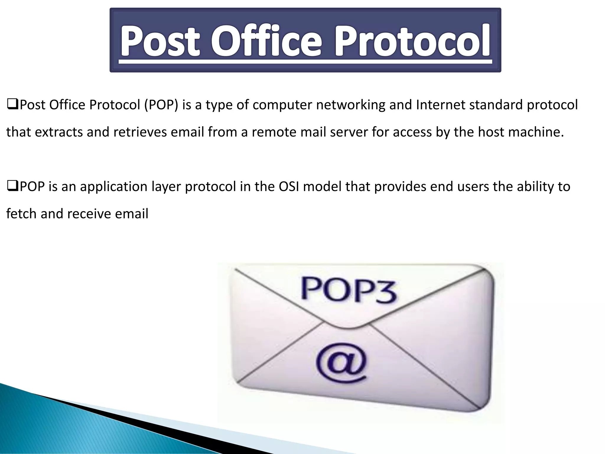 ❑Post Office Protocol (POP) is a type of computer networking and Internet standard protocol
that extracts and retrieves email from a remote mail server for access by the host machine.
❑POP is an application layer protocol in the OSI model that provides end users the ability to
fetch and receive email
 