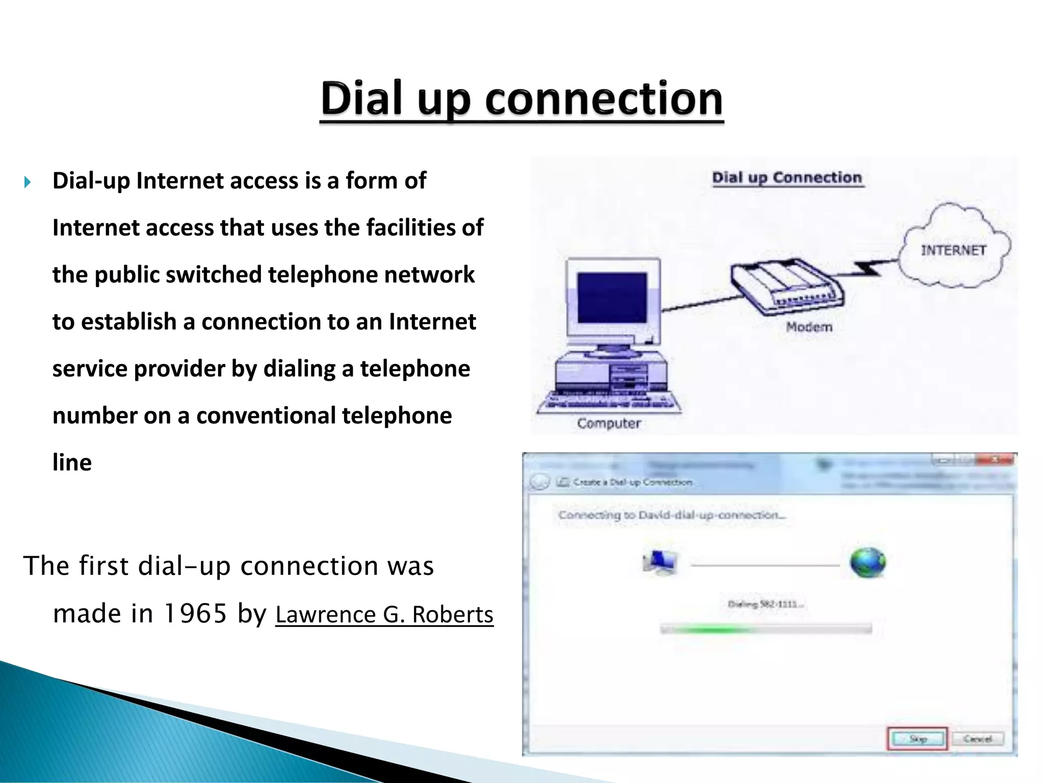  Dial-up Internet access is a form of
Internet access that uses the facilities of
the public switched telephone network
to establish a connection to an Internet
service provider by dialing a telephone
number on a conventional telephone
line
The first dial-up connection was
made in 1965 by Lawrence G. Roberts
 