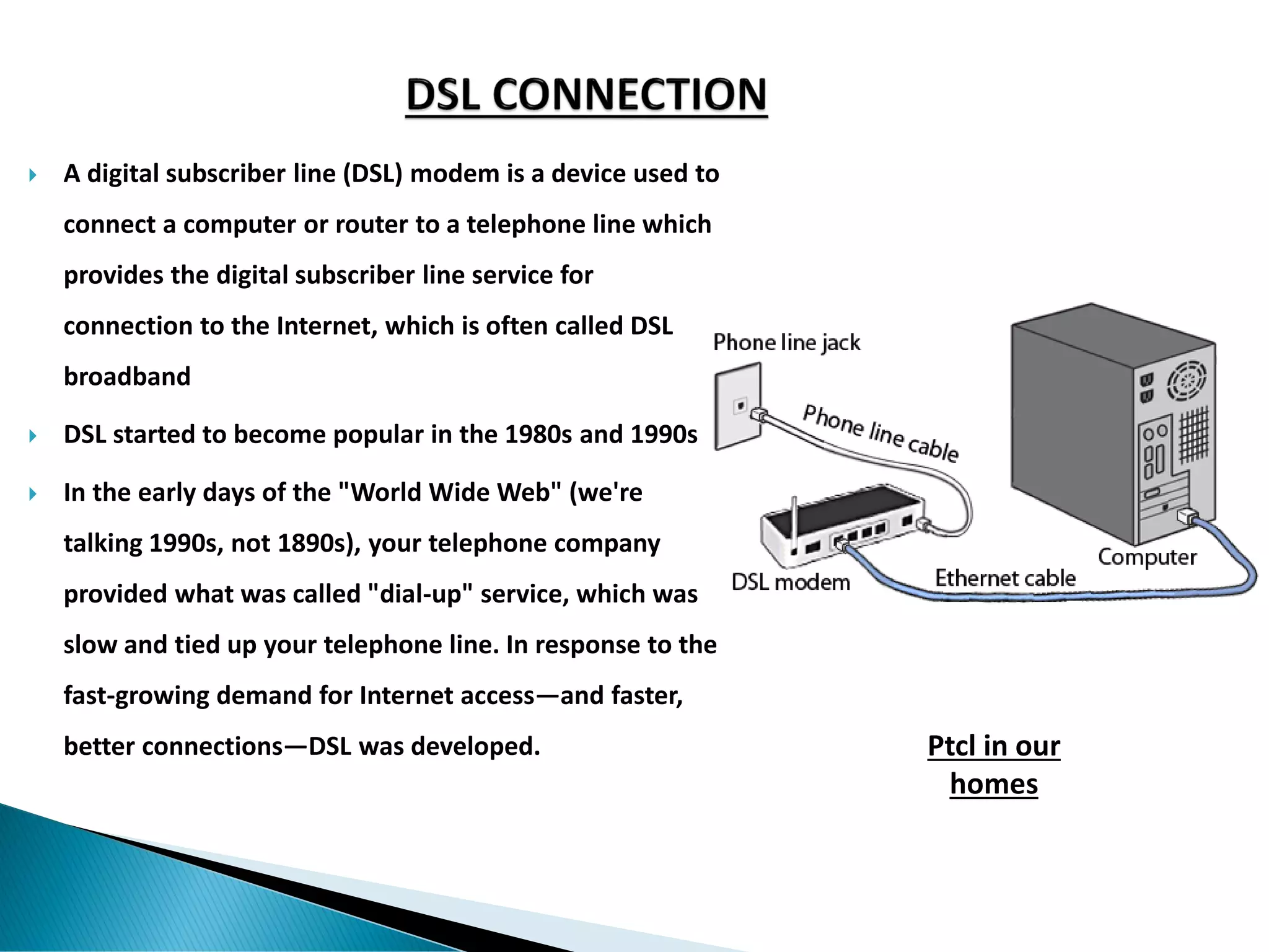 A digital subscriber line (DSL) modem is a device used to
connect a computer or router to a telephone line which
provides the digital subscriber line service for
connection to the Internet, which is often called DSL
broadband
 DSL started to become popular in the 1980s and 1990s
 In the early days of the "World Wide Web" (we're
talking 1990s, not 1890s), your telephone company
provided what was called "dial-up" service, which was
slow and tied up your telephone line. In response to the
fast-growing demand for Internet access—and faster,
better connections—DSL was developed. Ptcl in our
homes
 