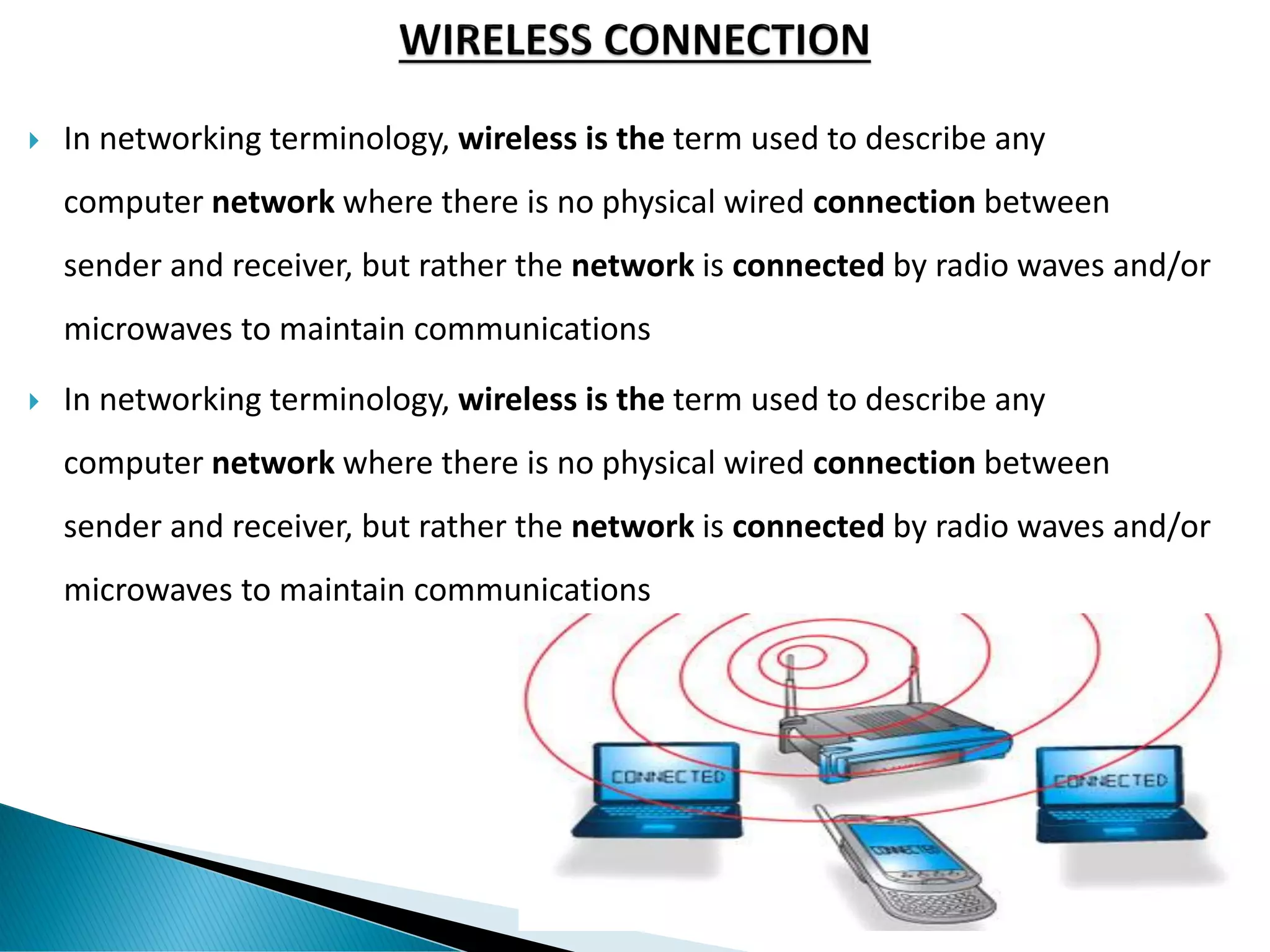  In networking terminology, wireless is the term used to describe any
computer network where there is no physical wired connection between
sender and receiver, but rather the network is connected by radio waves and/or
microwaves to maintain communications
 In networking terminology, wireless is the term used to describe any
computer network where there is no physical wired connection between
sender and receiver, but rather the network is connected by radio waves and/or
microwaves to maintain communications
 
