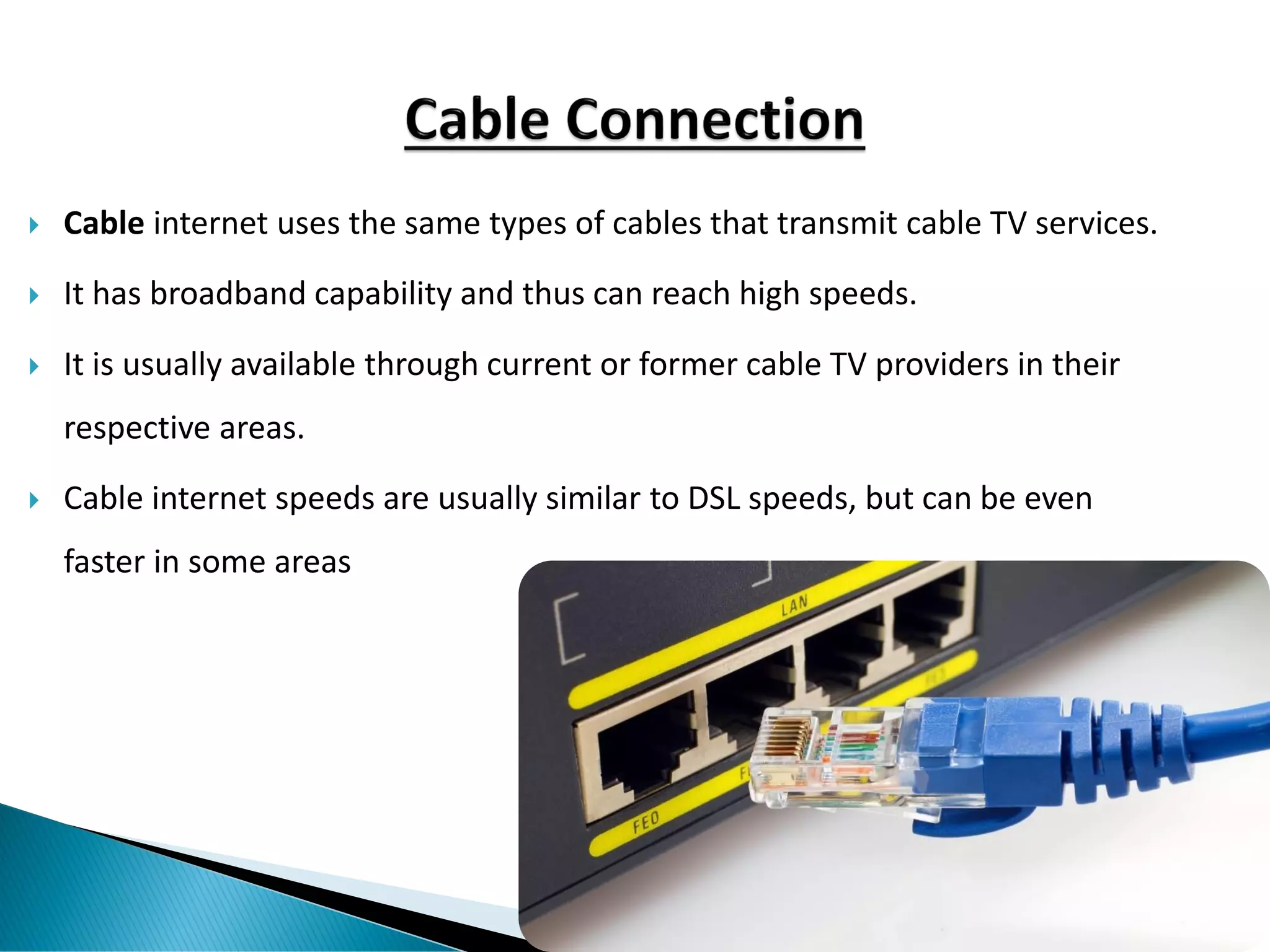  Cable internet uses the same types of cables that transmit cable TV services.
 It has broadband capability and thus can reach high speeds.
 It is usually available through current or former cable TV providers in their
respective areas.
 Cable internet speeds are usually similar to DSL speeds, but can be even
faster in some areas
 
