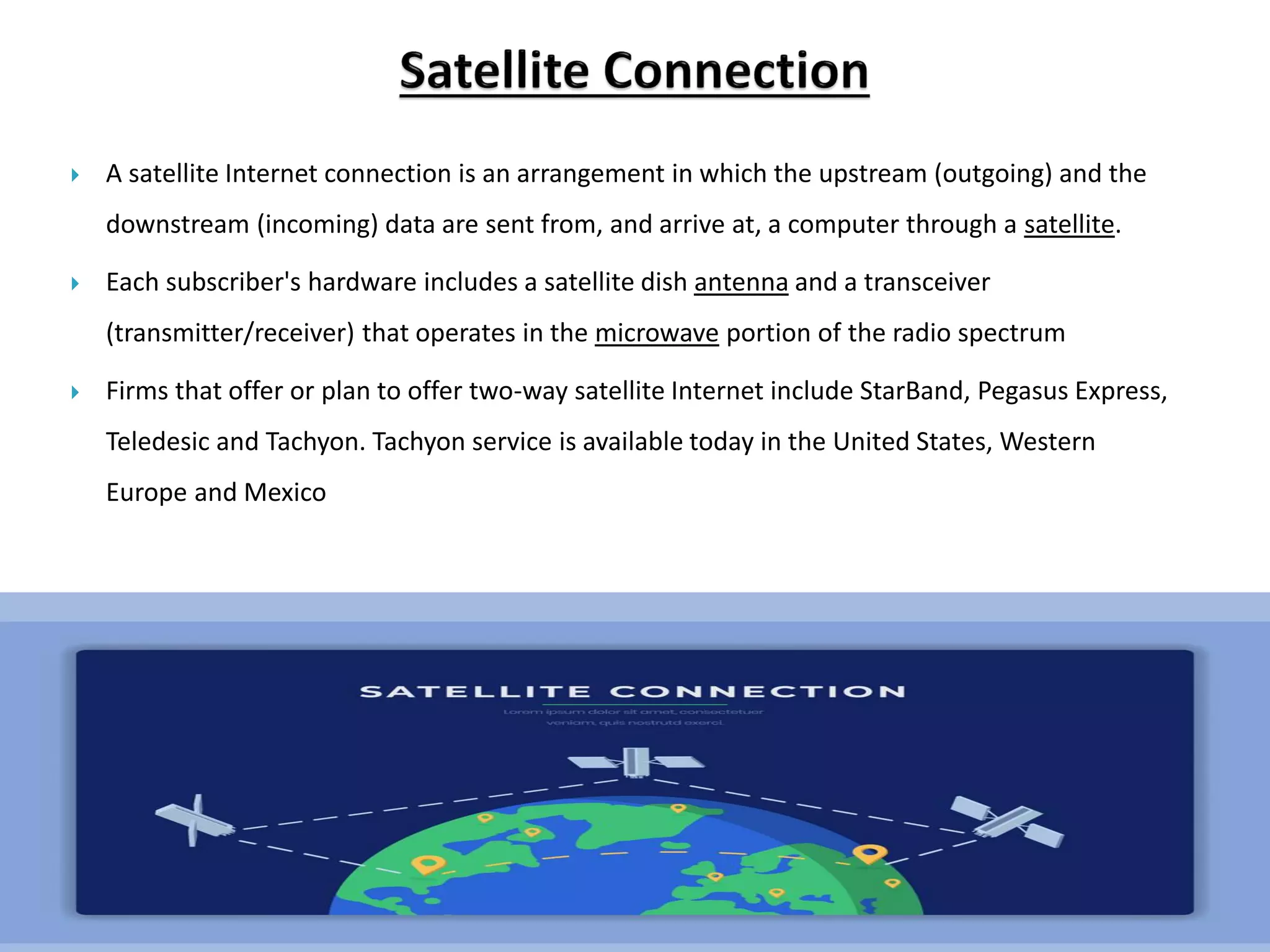  A satellite Internet connection is an arrangement in which the upstream (outgoing) and the
downstream (incoming) data are sent from, and arrive at, a computer through a satellite.
 Each subscriber's hardware includes a satellite dish antenna and a transceiver
(transmitter/receiver) that operates in the microwave portion of the radio spectrum
 Firms that offer or plan to offer two-way satellite Internet include StarBand, Pegasus Express,
Teledesic and Tachyon. Tachyon service is available today in the United States, Western
Europe and Mexico
 