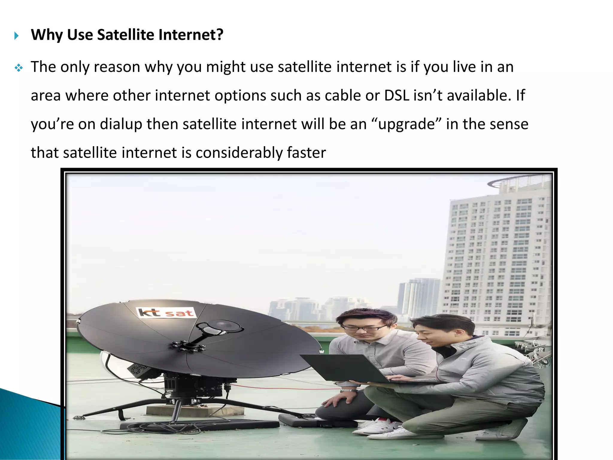  Why Use Satellite Internet?
❖ The only reason why you might use satellite internet is if you live in an
area where other internet options such as cable or DSL isn’t available. If
you’re on dialup then satellite internet will be an “upgrade” in the sense
that satellite internet is considerably faster
 