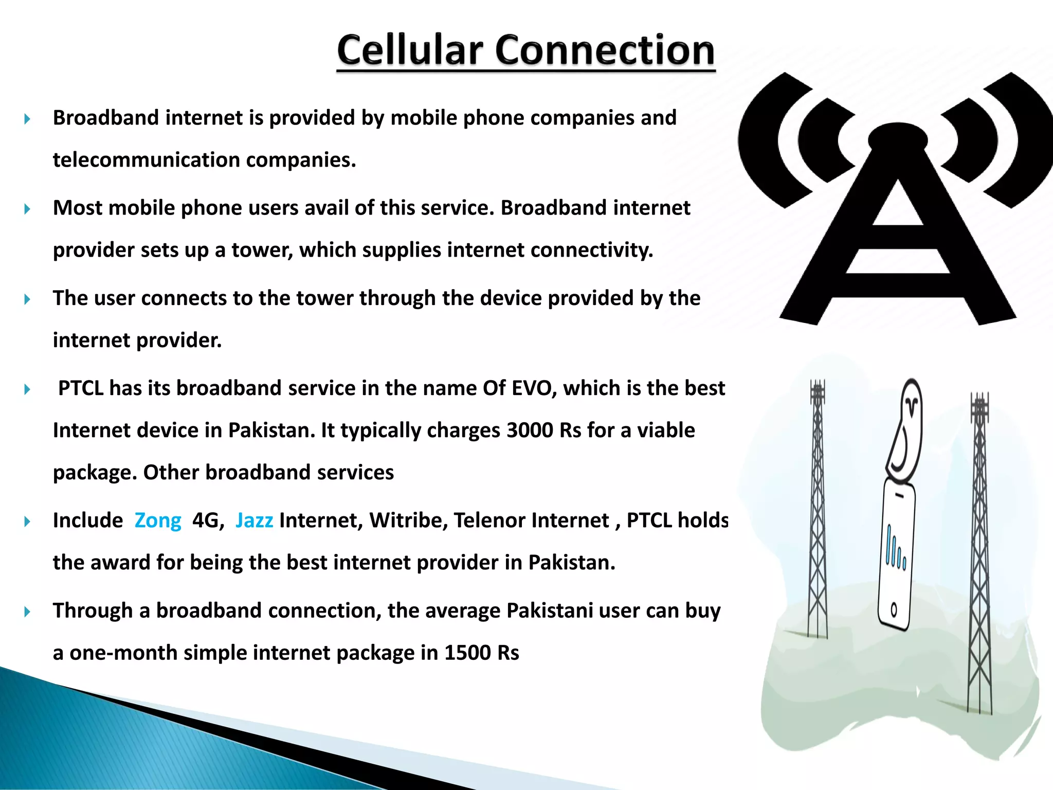  Broadband internet is provided by mobile phone companies and
telecommunication companies.
 Most mobile phone users avail of this service. Broadband internet
provider sets up a tower, which supplies internet connectivity.
 The user connects to the tower through the device provided by the
internet provider.
 PTCL has its broadband service in the name Of EVO, which is the best
Internet device in Pakistan. It typically charges 3000 Rs for a viable
package. Other broadband services
 Include Zong 4G, Jazz Internet, Witribe, Telenor Internet , PTCL holds
the award for being the best internet provider in Pakistan.
 Through a broadband connection, the average Pakistani user can buy
a one-month simple internet package in 1500 Rs
 