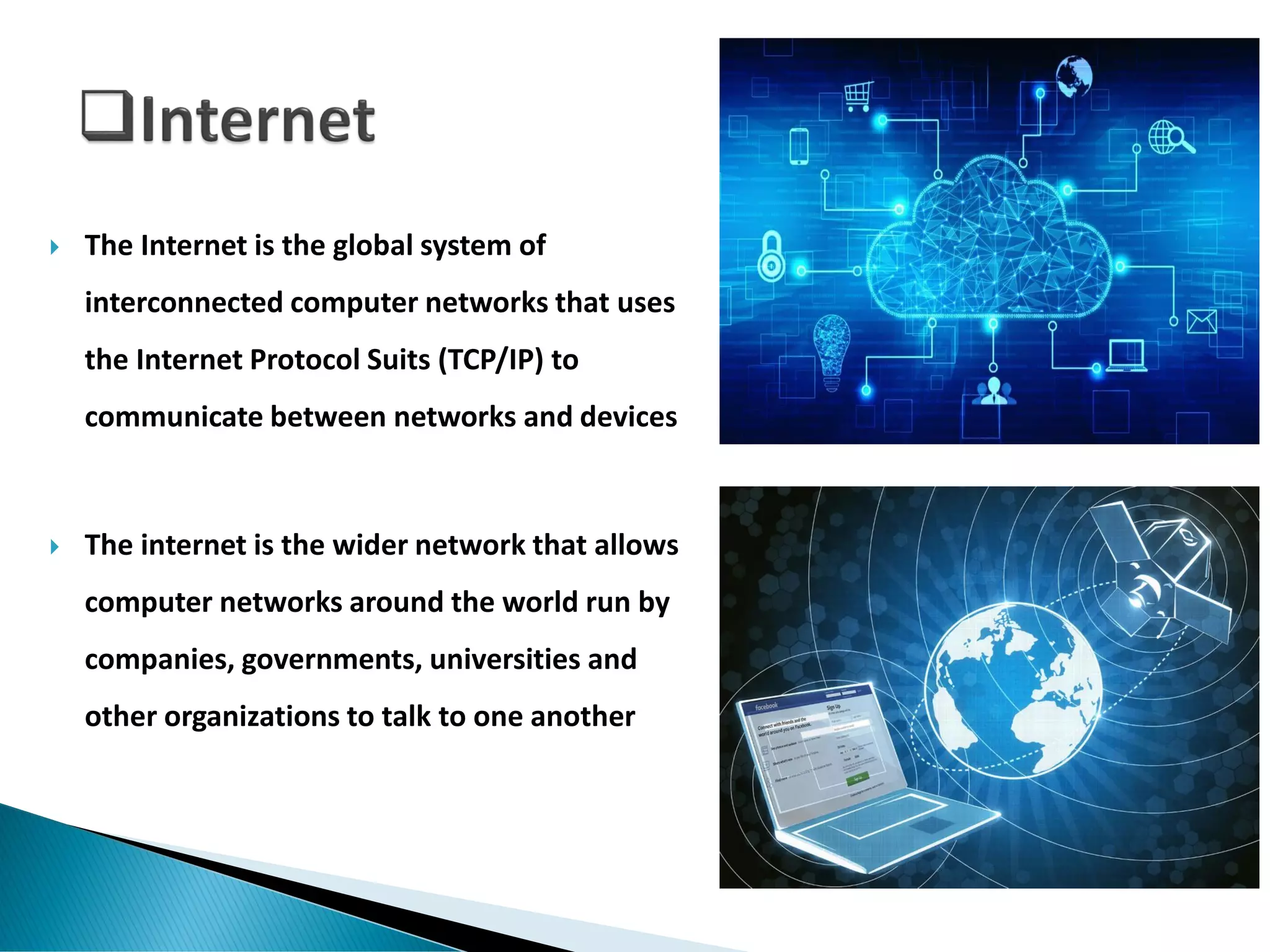  The Internet is the global system of
interconnected computer networks that uses
the Internet Protocol Suits (TCP/IP) to
communicate between networks and devices
 The internet is the wider network that allows
computer networks around the world run by
companies, governments, universities and
other organizations to talk to one another
 