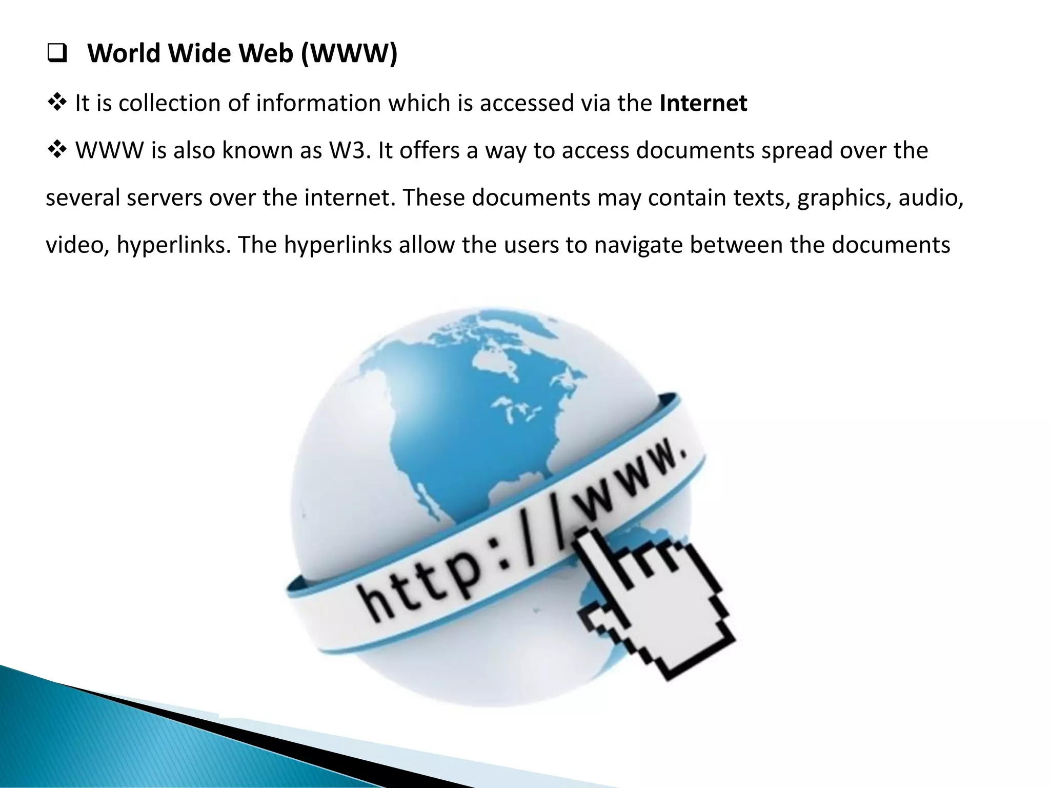 ❑ World Wide Web (WWW)
❖ It is collection of information which is accessed via the Internet
❖ WWW is also known as W3. It offers a way to access documents spread over the
several servers over the internet. These documents may contain texts, graphics, audio,
video, hyperlinks. The hyperlinks allow the users to navigate between the documents
 