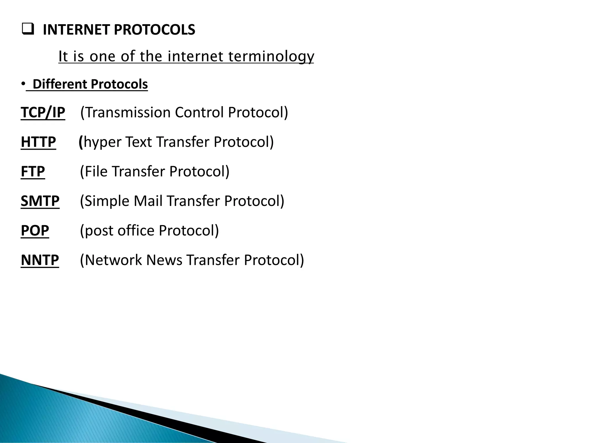 ❑ INTERNET PROTOCOLS
It is one of the internet terminology
• Different Protocols
TCP/IP (Transmission Control Protocol)
HTTP (hyper Text Transfer Protocol)
FTP (File Transfer Protocol)
SMTP (Simple Mail Transfer Protocol)
POP (post office Protocol)
NNTP (Network News Transfer Protocol)
 